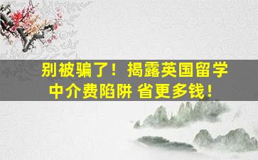 别被骗了！揭露英国留学中介费陷阱 省更多钱！